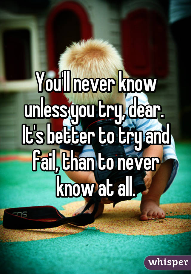 You'll never know unless you try, dear.  It's better to try and fail, than to never know at all.