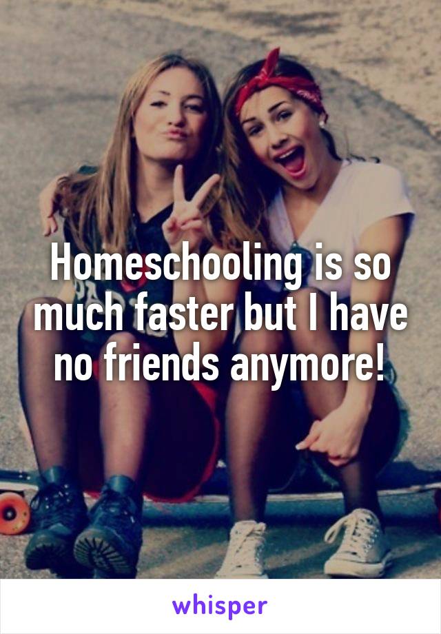 Homeschooling is so much faster but I have no friends anymore!