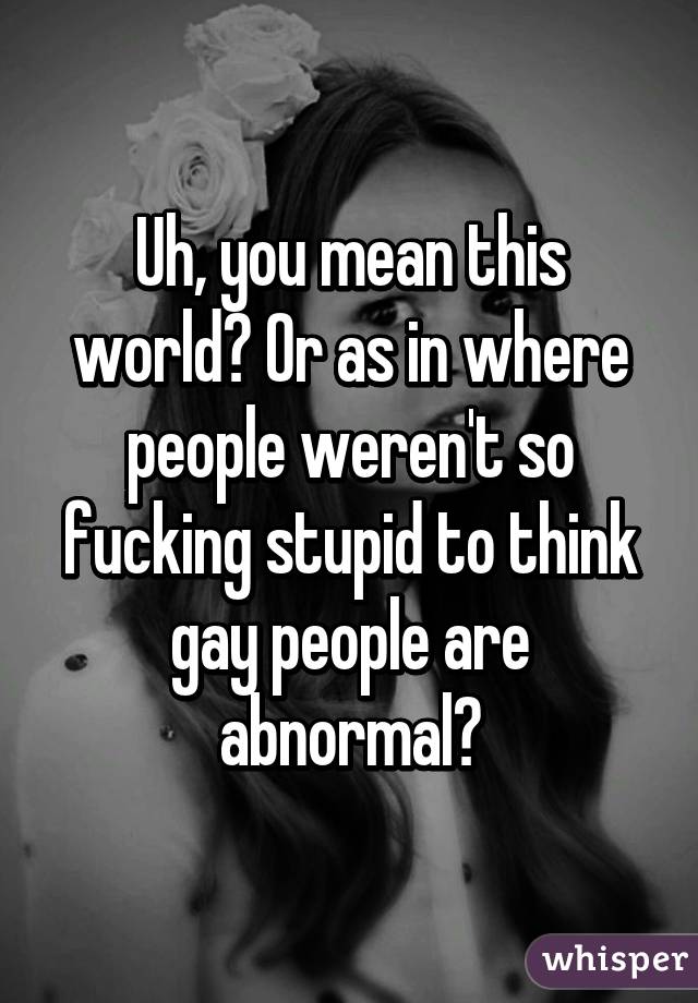 Uh, you mean this world? Or as in where people weren't so fucking stupid to think gay people are abnormal?