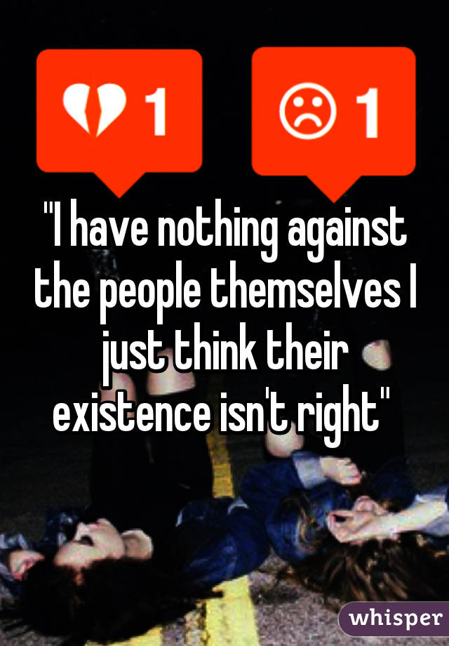 "I have nothing against the people themselves I just think their existence isn't right" 