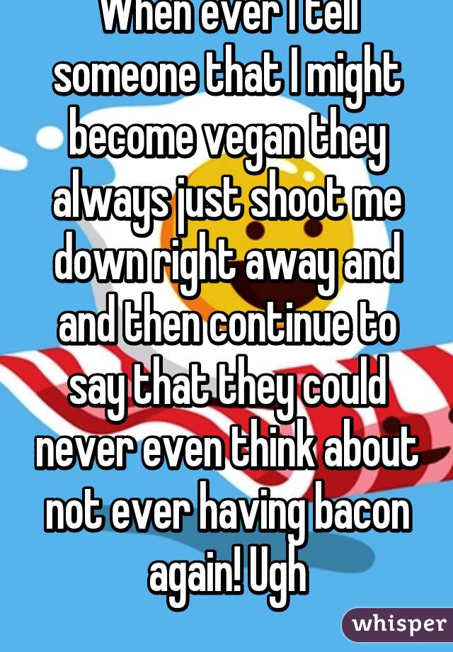 When ever I tell someone that I might become vegan they always just shoot me down right away and and then continue to say that they could never even think about not ever having bacon again! Ugh
