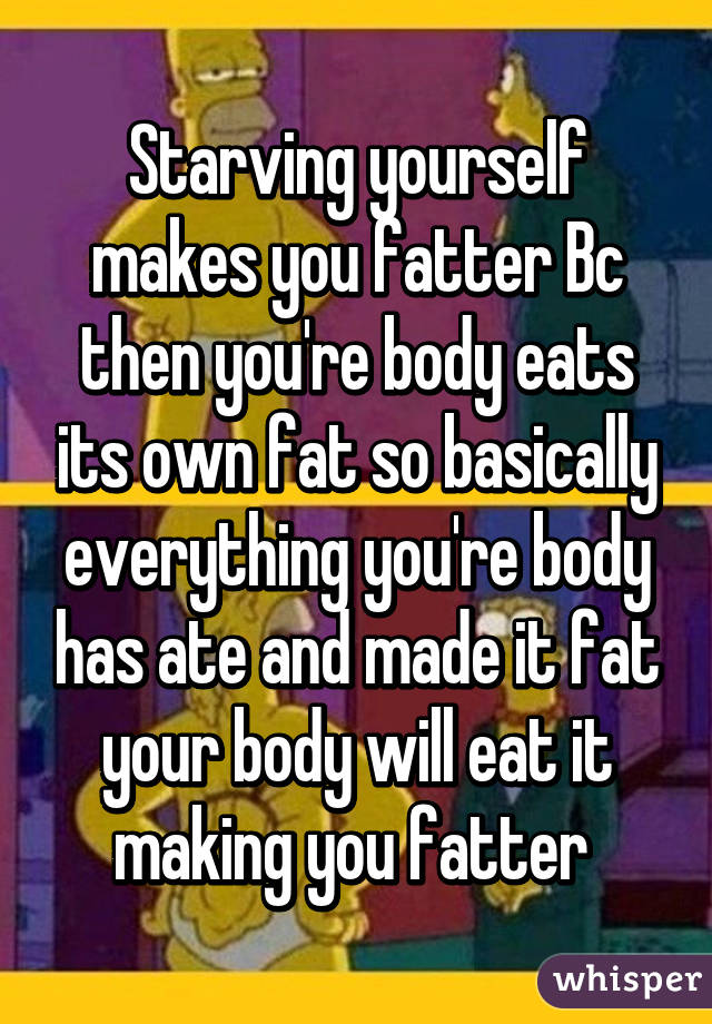 Starving yourself makes you fatter Bc then you're body eats its own fat so basically everything you're body has ate and made it fat your body will eat it making you fatter 