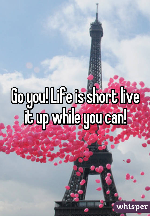 Go you! Life is short live it up while you can!