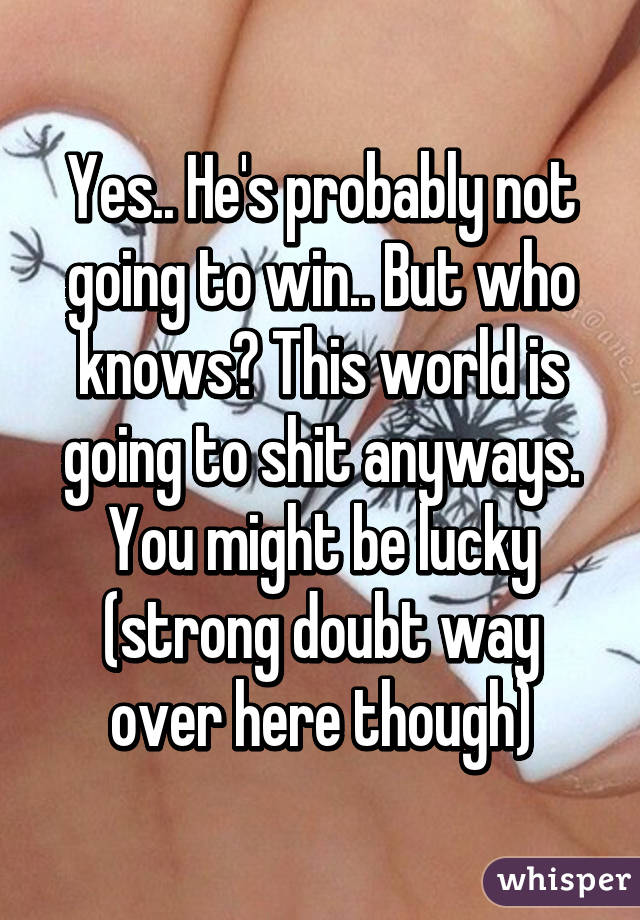 Yes.. He's probably not going to win.. But who knows? This world is going to shit anyways. You might be lucky (strong doubt way over here though)