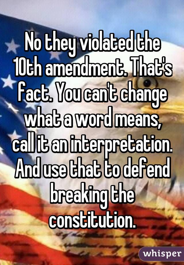 No they violated the 10th amendment. That's fact. You can't change what a word means, call it an interpretation. And use that to defend breaking the constitution.