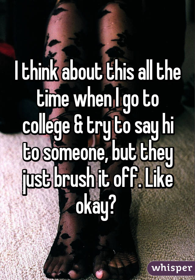 I think about this all the time when I go to college & try to say hi to someone, but they just brush it off. Like okay? 