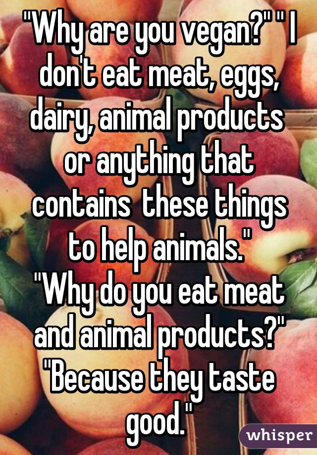 "Why are you vegan?" " I don't eat meat, eggs, dairy, animal products  or anything that contains  these things to help animals."
"Why do you eat meat and animal products?" "Because they taste good."