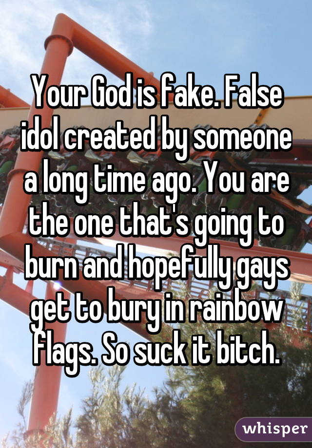 Your God is fake. False idol created by someone a long time ago. You are the one that's going to burn and hopefully gays get to bury in rainbow flags. So suck it bitch.