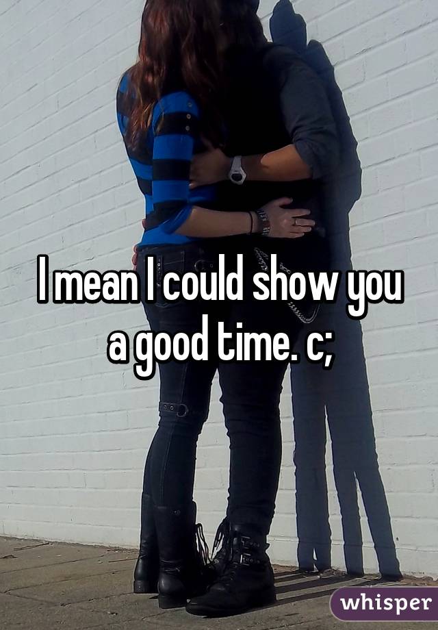 I mean I could show you a good time. c;