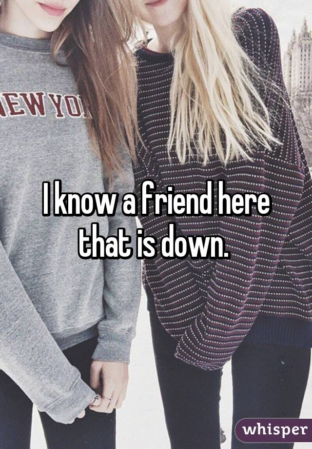 I know a friend here that is down. 