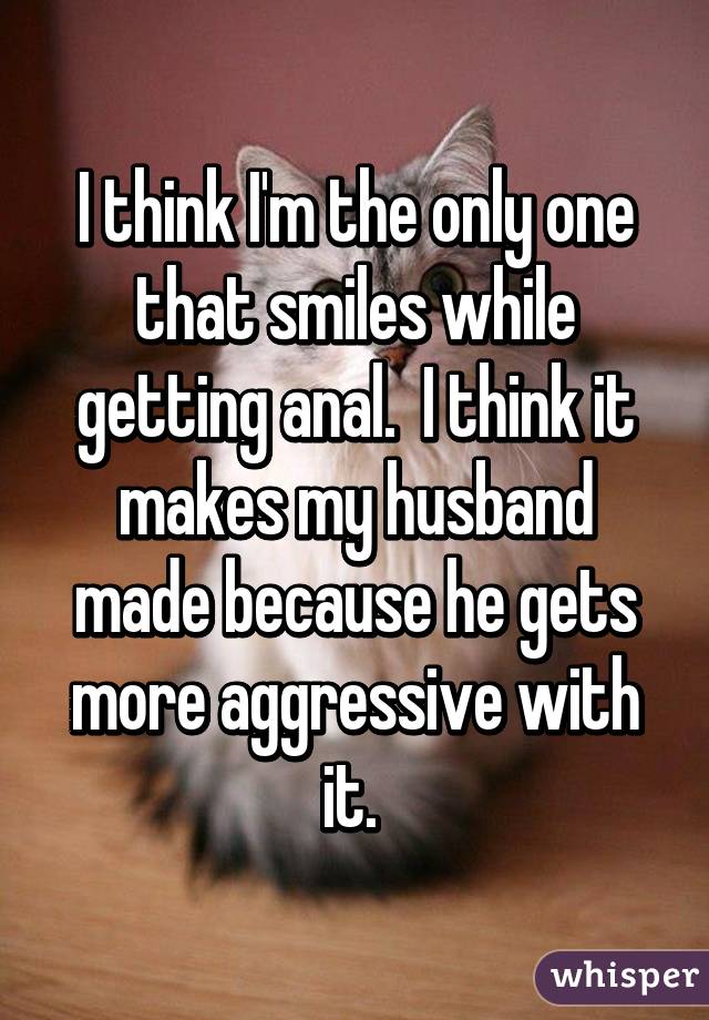 I think I'm the only one that smiles while getting anal.  I think it makes my husband made because he gets more aggressive with it. 