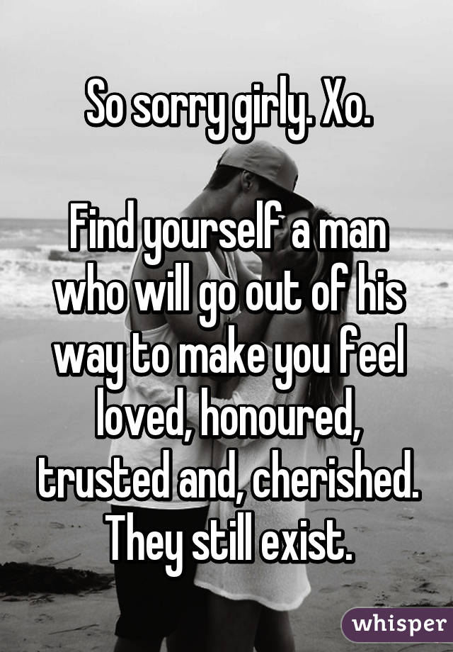 So sorry girly. Xo.

Find yourself a man who will go out of his way to make you feel loved, honoured, trusted and, cherished. They still exist.