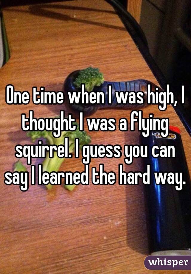 One time when I was high, I thought I was a flying squirrel. I guess you can say I learned the hard way.