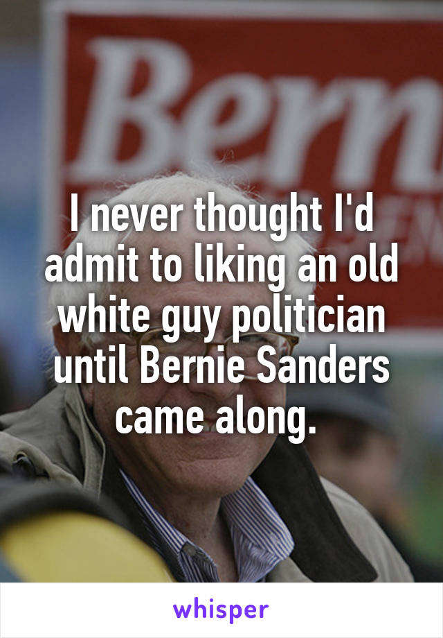 I never thought I'd admit to liking an old white guy politician until Bernie Sanders came along. 