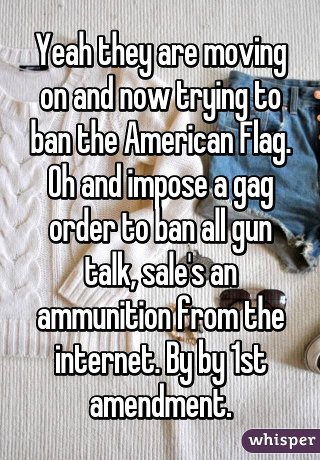 Yeah they are moving on and now trying to ban the American Flag. Oh and impose a gag order to ban all gun talk, sale's an ammunition from the internet. By by 1st amendment.