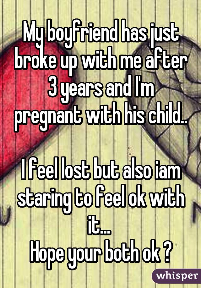 My boyfriend has just broke up with me after 3 years and I'm pregnant with his child.. 
I feel lost but also iam staring to feel ok with it... 
Hope your both ok ❤
