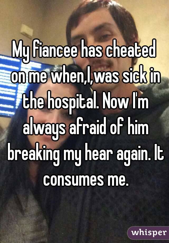 My fiancee has cheated on me when,I,was sick in the hospital. Now I'm always afraid of him breaking my hear again. It consumes me.