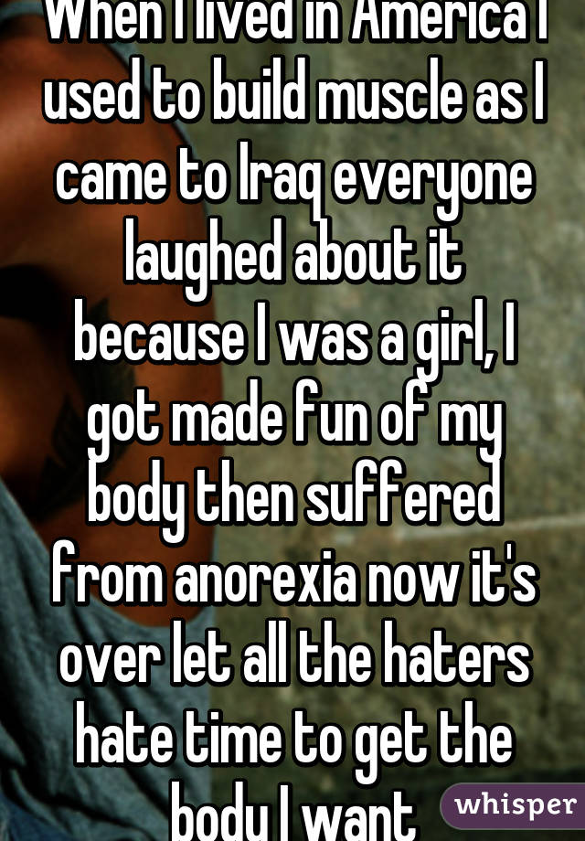 When I lived in America I used to build muscle as I came to Iraq everyone laughed about it because I was a girl, I got made fun of my body then suffered from anorexia now it's over let all the haters hate time to get the body I want