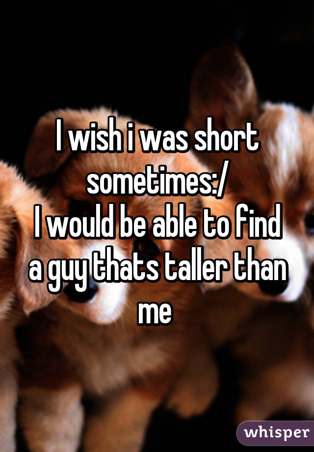 I wish i was short sometimes:/
I would be able to find a guy thats taller than me 