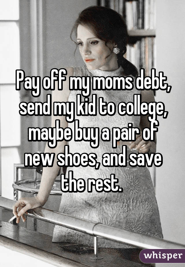 Pay off my moms debt, send my kid to college, maybe buy a pair of new shoes, and save the rest. 