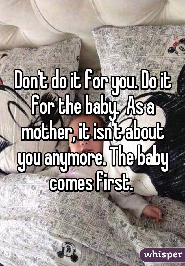 Don't do it for you. Do it for the baby.  As a mother, it isn't about you anymore. The baby comes first. 