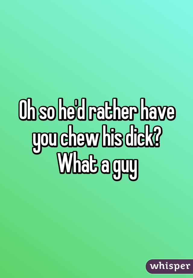 Oh so he'd rather have you chew his dick? What a guy