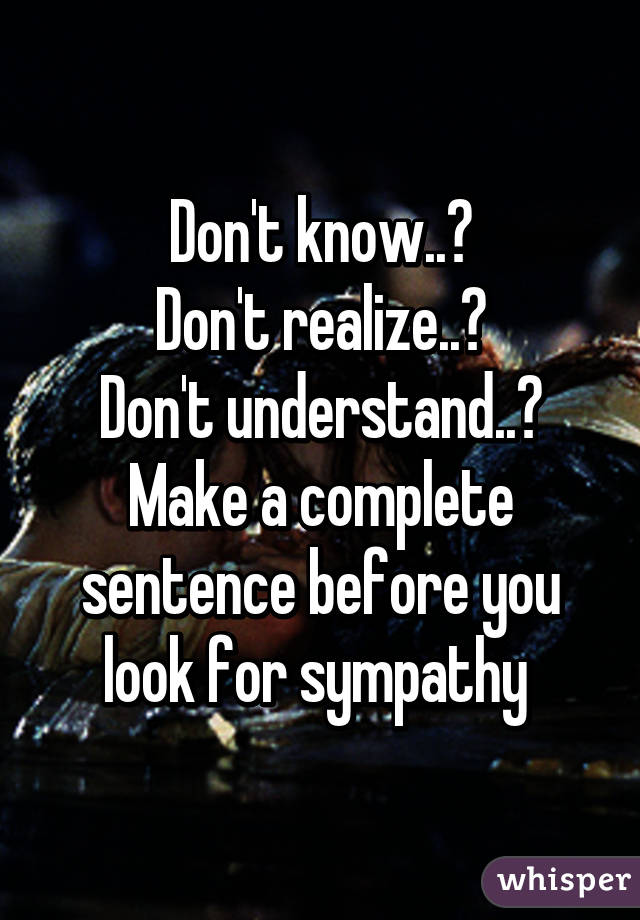 Don't know..?
Don't realize..?
Don't understand..?
Make a complete sentence before you look for sympathy 