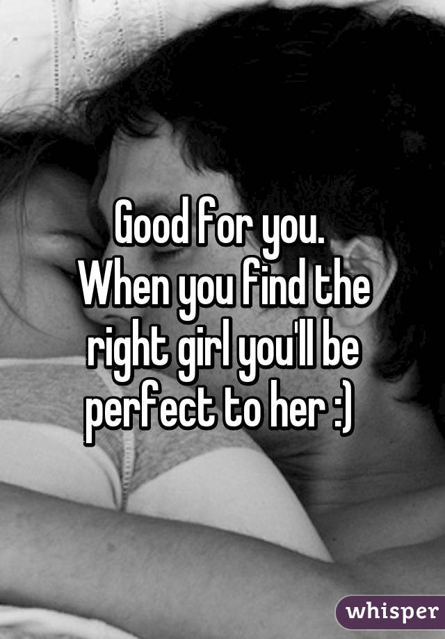 Good for you. 
When you find the right girl you'll be perfect to her :) 