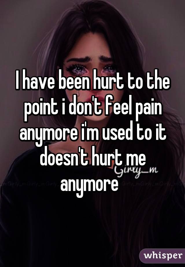 I have been hurt to the point i don't feel pain anymore i'm used to it doesn't hurt me anymore  