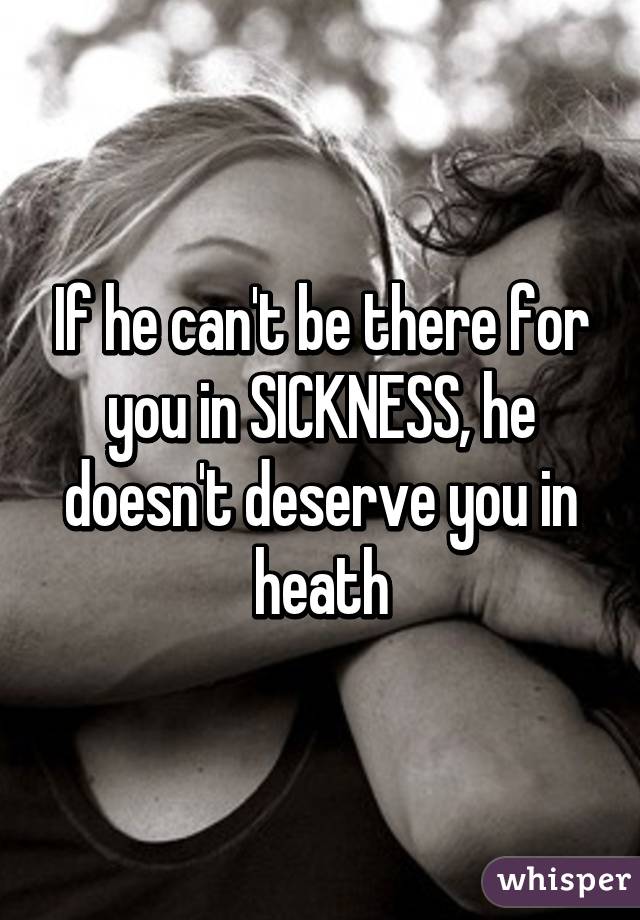 If he can't be there for you in SICKNESS, he doesn't deserve you in heath