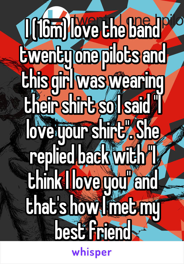 I (16m) love the band twenty one pilots and this girl was wearing their shirt so I said "I love your shirt". She replied back with "I think I love you" and that's how I met my best friend