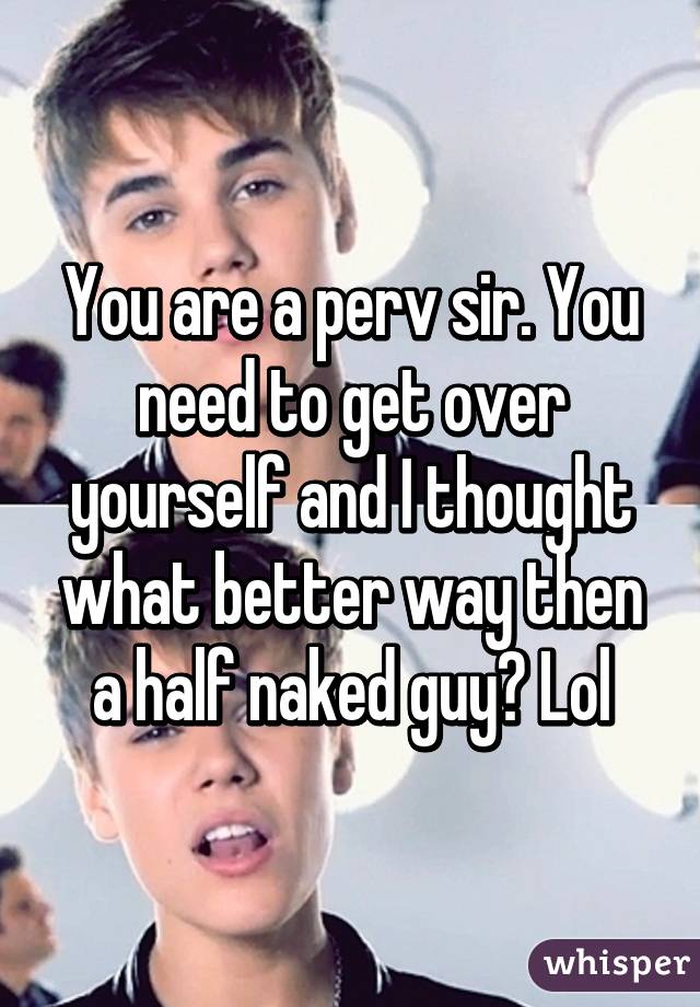 You are a perv sir. You need to get over yourself and I thought what better way then a half naked guy? Lol