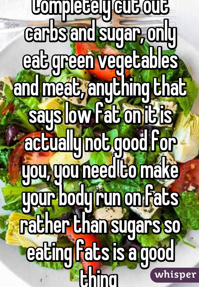 Completely cut out carbs and sugar, only eat green vegetables and meat, anything that says low fat on it is actually not good for you, you need to make your body run on fats rather than sugars so eating fats is a good thing 