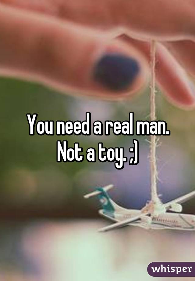 You need a real man. Not a toy. ;)