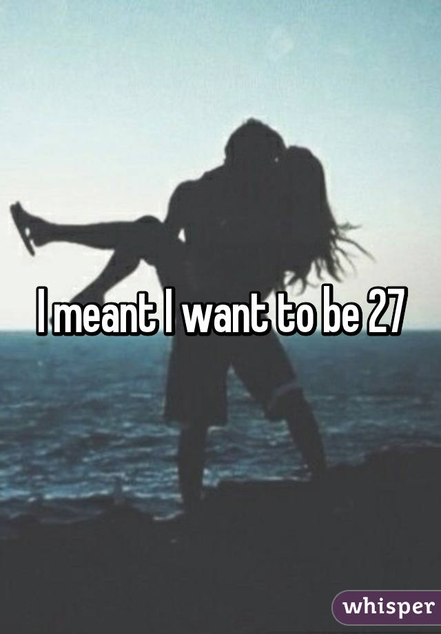 I meant I want to be 27