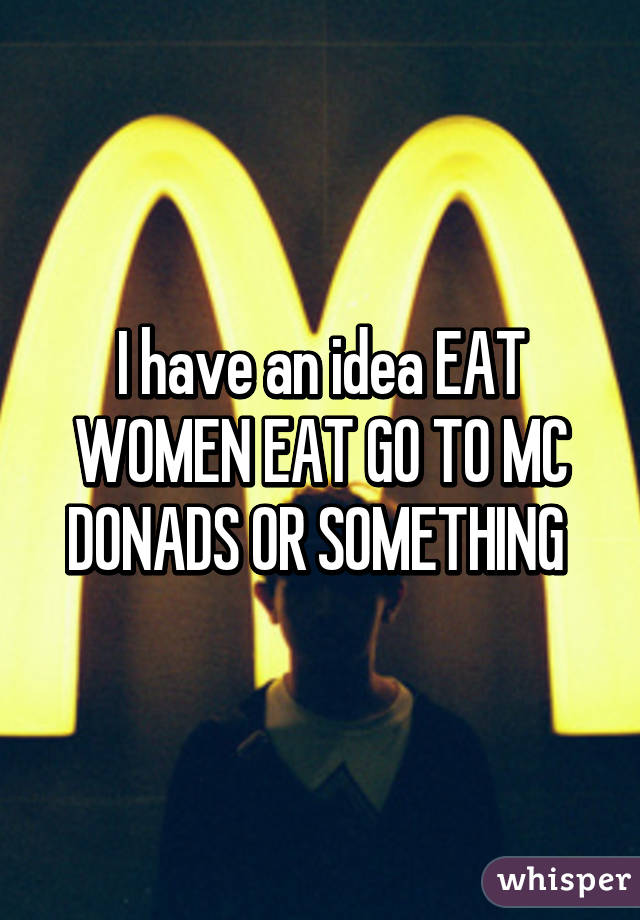 I have an idea EAT WOMEN EAT GO TO MC DONADS OR SOMETHING 