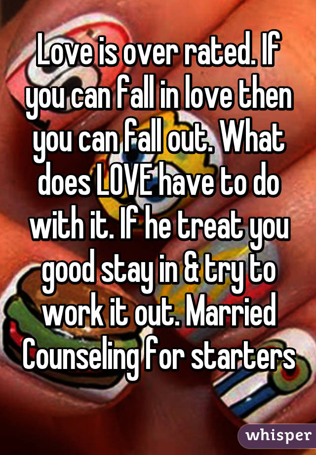 Love is over rated. If you can fall in love then you can fall out. What does LOVE have to do with it. If he treat you good stay in & try to work it out. Married Counseling for starters 