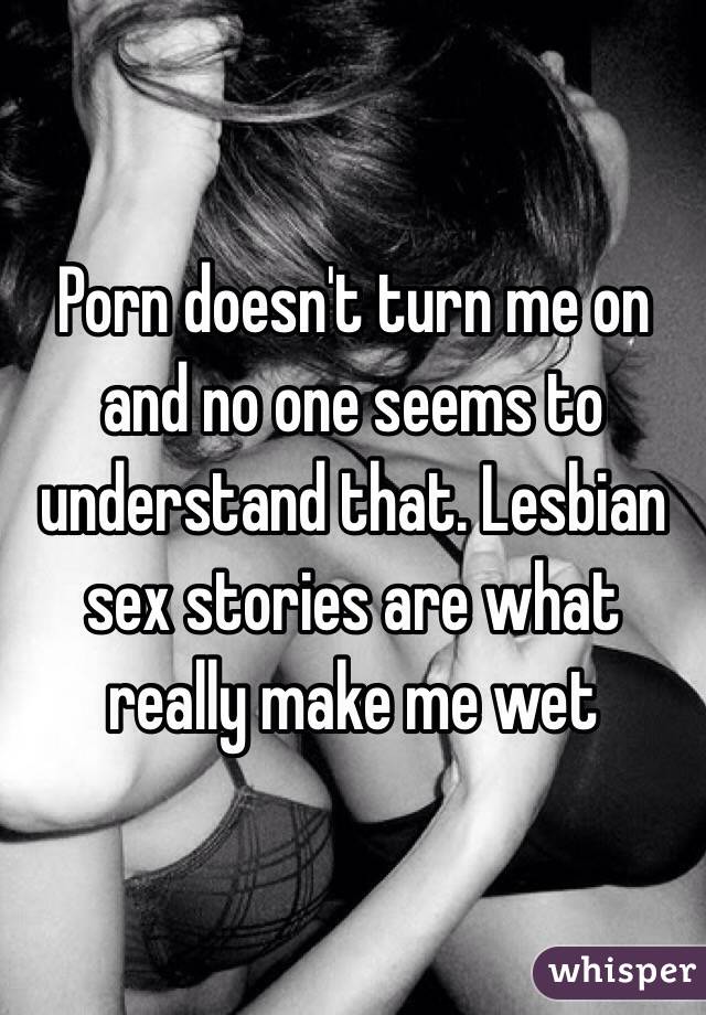 Porn doesn't turn me on and no one seems to understand that. Lesbian sex stories are what really make me wet