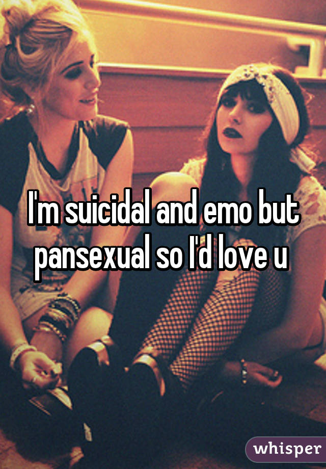 I'm suicidal and emo but pansexual so I'd love u 