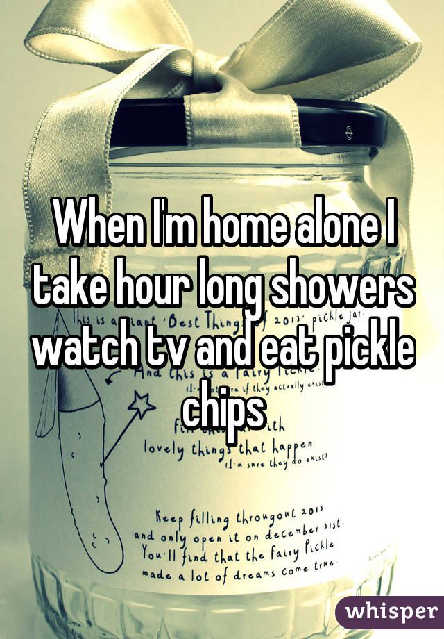 When I'm home alone I take hour long showers watch tv and eat pickle chips