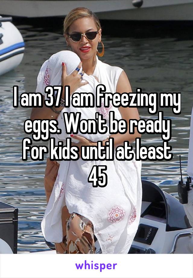 I am 37 I am freezing my eggs. Won't be ready for kids until at least 45