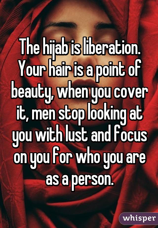 The hijab is liberation. Your hair is a point of beauty, when you cover it, men stop looking at you with lust and focus on you for who you are as a person.