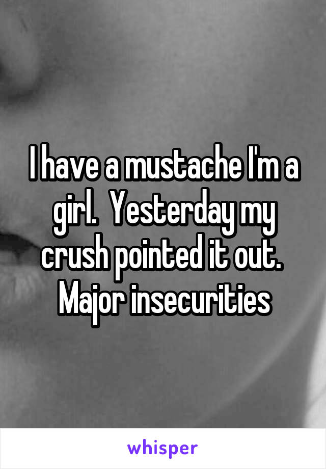 I have a mustache I'm a girl.  Yesterday my crush pointed it out.  Major insecurities