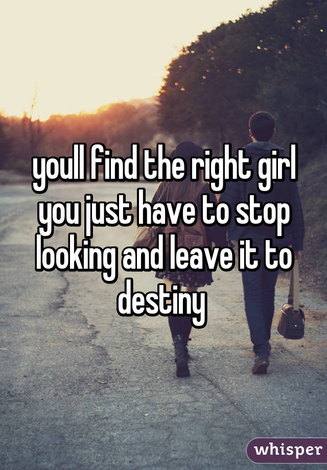 youll find the right girl you just have to stop looking and leave it to destiny 