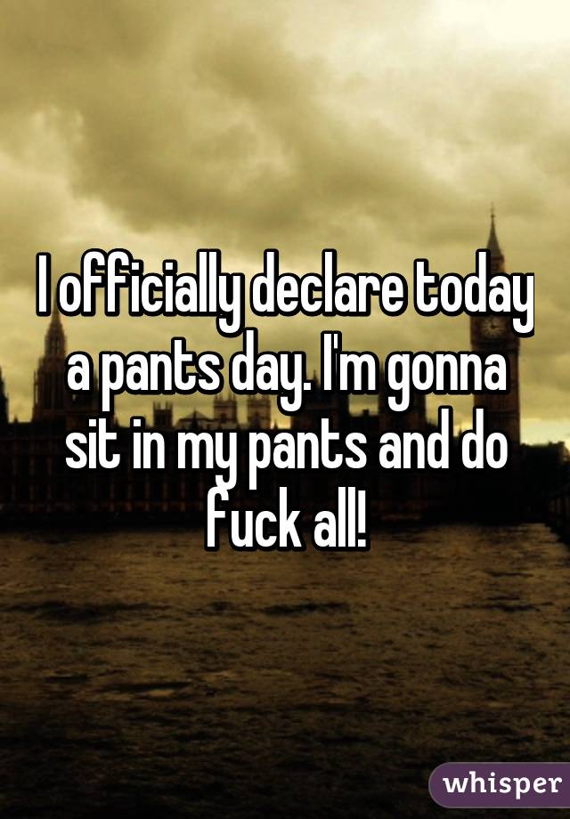 I officially declare today a pants day. I'm gonna sit in my pants and do fuck all!