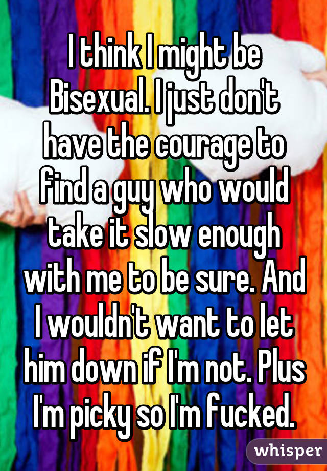 I think I might be Bisexual. I just don't have the courage to find a guy who would take it slow enough with me to be sure. And I wouldn't want to let him down if I'm not. Plus I'm picky so I'm fucked.