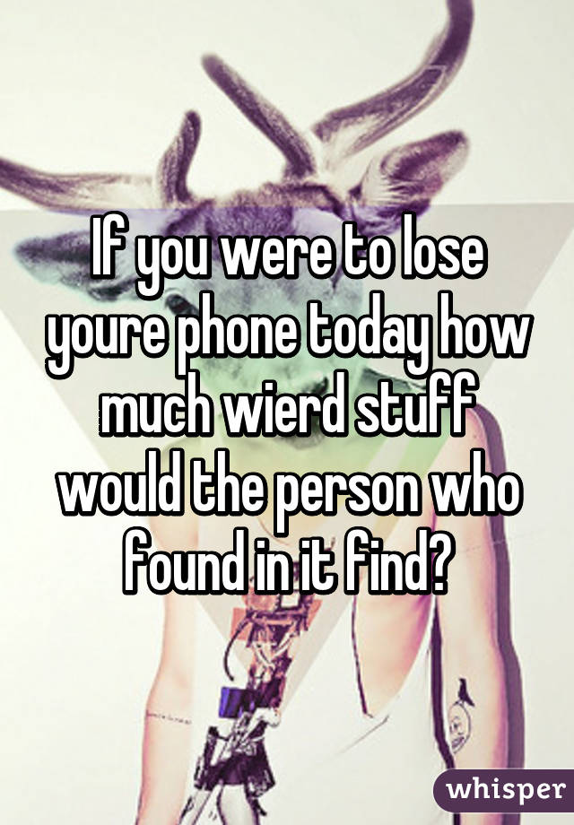 If you were to lose youre phone today how much wierd stuff would the person who found in it find?