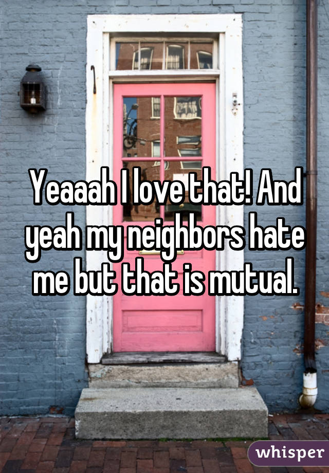 Yeaaah I love that! And yeah my neighbors hate me but that is mutual.
