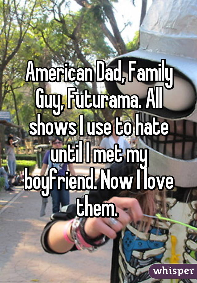 American Dad, Family Guy, Futurama. All shows I use to hate until I met my boyfriend. Now I love them. 
