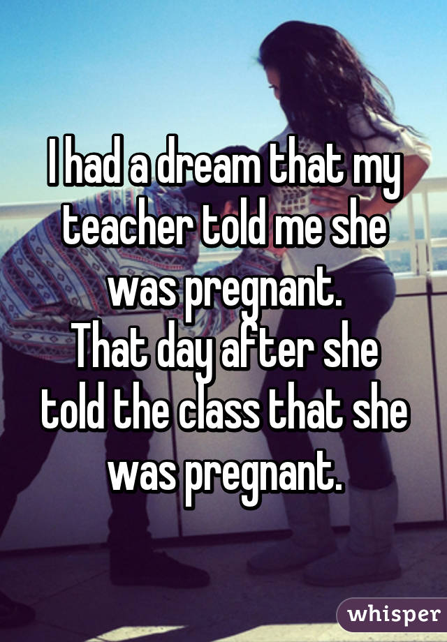I had a dream that my teacher told me she was pregnant.
That day after she told the class that she was pregnant.